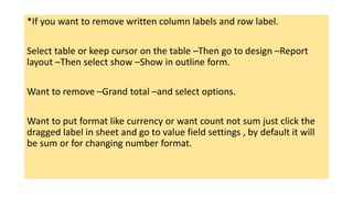 *If you want to remove written column labels and row label.
Select table or keep cursor on the table –Then go to design –Report
layout –Then select show –Show in outline form.
Want to remove –Grand total –and select options.
Want to put format like currency or want count not sum just click the
dragged label in sheet and go to value field settings , by default it will
be sum or for changing number format.
 