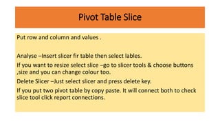 Pivot Table Slice
Put row and column and values .
Analyse –Insert slicer fir table then select lables.
If you want to resize select slice –go to slicer tools & choose buttons
,size and you can change colour too.
Delete Slicer –Just select slicer and press delete key.
If you put two pivot table by copy paste. It will connect both to check
slice tool click report connections.
 