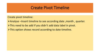 Create Pivot Timeline
Create pivot timeline:
Analyse –Insert timeline to see according date ,month , quarter.
This need to be add if you didn’t add data label in pivot.
This option shows record according to date timeline.
 