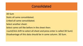 Consolidated
3D Sum
Static all same consolidated.
Linked all same consolidated.
Select another sheet:
Select same cell like before in the sheet then:
=sum(Click shift to select all sheet and press enter is called 3D Sum)
Disadvantage of this data should be in same column. 3D Sum.
 