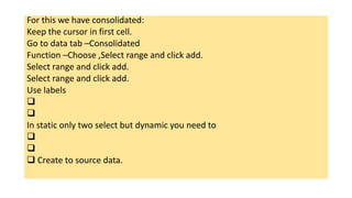 For this we have consolidated:
Keep the cursor in first cell.
Go to data tab –Consolidated
Function –Choose ,Select range and click add.
Select range and click add.
Select range and click add.
Use labels


In static only two select but dynamic you need to


 Create to source data.
 