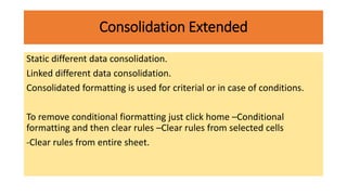 Consolidation Extended
Static different data consolidation.
Linked different data consolidation.
Consolidated formatting is used for criterial or in case of conditions.
To remove conditional fiormatting just click home –Conditional
formatting and then clear rules –Clear rules from selected cells
-Clear rules from entire sheet.
 
