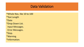 Data Validation
*Whole Nos. like 10 to 100
*Text Length
*Date
*Drop Down List.
Input Messages.
Error Messages.
*Stop.
*Warning.
*Information.
 