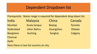 Dependent Dropdown list
Prerequisite : Name range is required for dependent drop down list.
India Malaysia China Canada
Mumbai Kuala lampur Beijing Toronto
Hyderabad Joher Bahru Guangzhou Ottawa
Bangalore Kuching Sanghai Calgany
Chennai
Delhi
Here there is two list country an city.
 