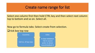 Create name range for list
Select one column first then hold CTRL key and then select next column
top to bottom and so on. Select all.
Now go to formula tabs: Select create from selection.
 tick box top row
Countries
Cell no. of top rows
Cities
In Data Validation
–list-in source
write =in direct
(countries)lock it
 