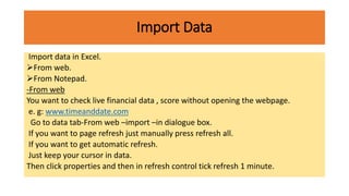 Import Data
Import data in Excel.
From web.
From Notepad.
-From web
You want to check live financial data , score without opening the webpage.
e. g: www.timeanddate.com
Go to data tab-From web –import –in dialogue box.
If you want to page refresh just manually press refresh all.
If you want to get automatic refresh.
Just keep your cursor in data.
Then click properties and then in refresh control tick refresh 1 minute.
 