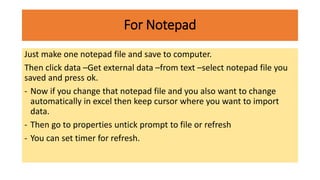 For Notepad
Just make one notepad file and save to computer.
Then click data –Get external data –from text –select notepad file you
saved and press ok.
- Now if you change that notepad file and you also want to change
automatically in excel then keep cursor where you want to import
data.
- Then go to properties untick prompt to file or refresh
- You can set timer for refresh.
 