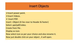 Insert Objects
Insert power point.
Insert Videos.
 Insert PDF.
Insert –Object (It lies near to Header & footer)
Select: ppt/pdf/video.
Create from file .
Display as icon.
Now select icon as per your choice and also rename it.
Now just double click on your object , it will open.
 