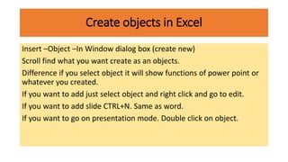 Create objects in Excel
Insert –Object –In Window dialog box (create new)
Scroll find what you want create as an objects.
Difference if you select object it will show functions of power point or
whatever you created.
If you want to add just select object and right click and go to edit.
If you want to add slide CTRL+N. Same as word.
If you want to go on presentation mode. Double click on object.
 