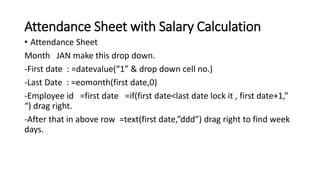 Attendance Sheet with Salary Calculation
• Attendance Sheet
Month JAN make this drop down.
-First date : =datevalue(“1” & drop down cell no.)
-Last Date : =eomonth(first date,0)
-Employee id =first date =if(first date<last date lock it , first date+1,”
“) drag right.
-After that in above row =text(first date,”ddd”) drag right to find week
days.
 