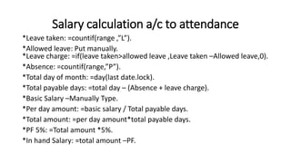 Salary calculation a/c to attendance
*Leave taken: =countif(range ,”L”).
*Allowed leave: Put manually.
*Leave charge: =if(leave taken>allowed leave ,Leave taken –Allowed leave,0).
*Absence: =countif(range,”P”).
*Total day of month: =day(last date.lock).
*Total payable days: =total day – (Absence + leave charge).
*Basic Salary –Manually Type.
*Per day amount: =basic salary / Total payable days.
*Total amount: =per day amount*total payable days.
*PF 5%: =Total amount *5%.
*In hand Salary: =total amount –PF.
 