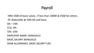 Payroll
-HRA 3500 of basic salary , if less than 10000 & 5500 for others.
-PF deductible @ 10% DA and basic.
DA – 14%
CCA -4%
TDS -10%
EMPLOYEE NAME: MANUALLY.
BASIC SALARY: MANUALLY.
DEAR ALLOWANCE: BASIC SALARY*14%
 