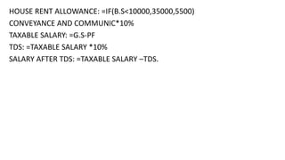 HOUSE RENT ALLOWANCE: =IF(B.S<10000,35000,5500)
CONVEYANCE AND COMMUNIC*10%
TAXABLE SALARY: =G.S-PF
TDS: =TAXABLE SALARY *10%
SALARY AFTER TDS: =TAXABLE SALARY –TDS.
 