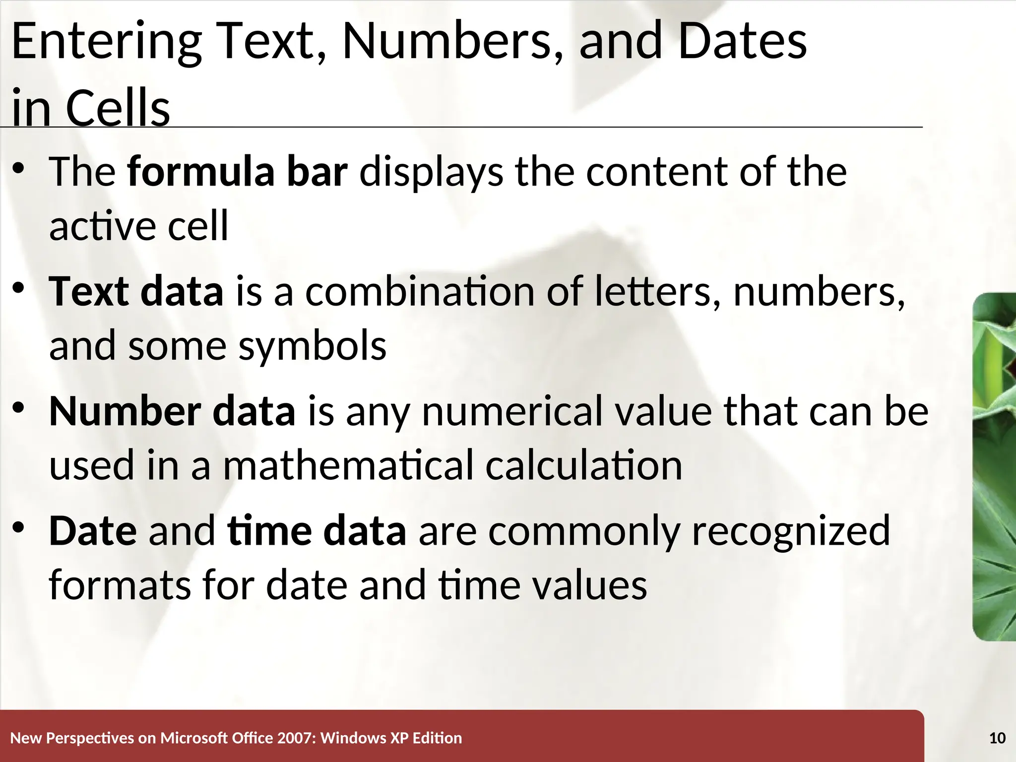 XP
New Perspectives on Microsoft Office 2007: Windows XP Edition 10
Entering Text, Numbers, and Dates
in Cells
• The formula bar displays the content of the
active cell
• Text data is a combination of letters, numbers,
and some symbols
• Number data is any numerical value that can be
used in a mathematical calculation
• Date and time data are commonly recognized
formats for date and time values
 