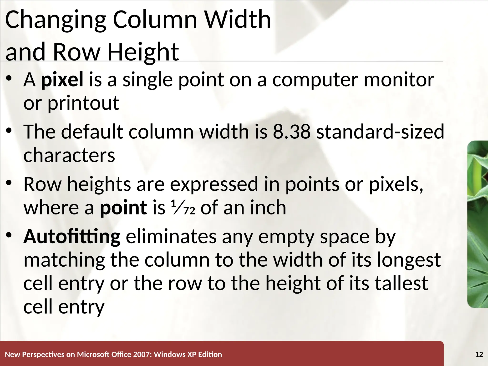 XP
New Perspectives on Microsoft Office 2007: Windows XP Edition 12
Changing Column Width
and Row Height
• A pixel is a single point on a computer monitor
or printout
• The default column width is 8.38 standard-sized
characters
• Row heights are expressed in points or pixels,
where a point is 1⁄72 of an inch
• Autofitting eliminates any empty space by
matching the column to the width of its longest
cell entry or the row to the height of its tallest
cell entry
 