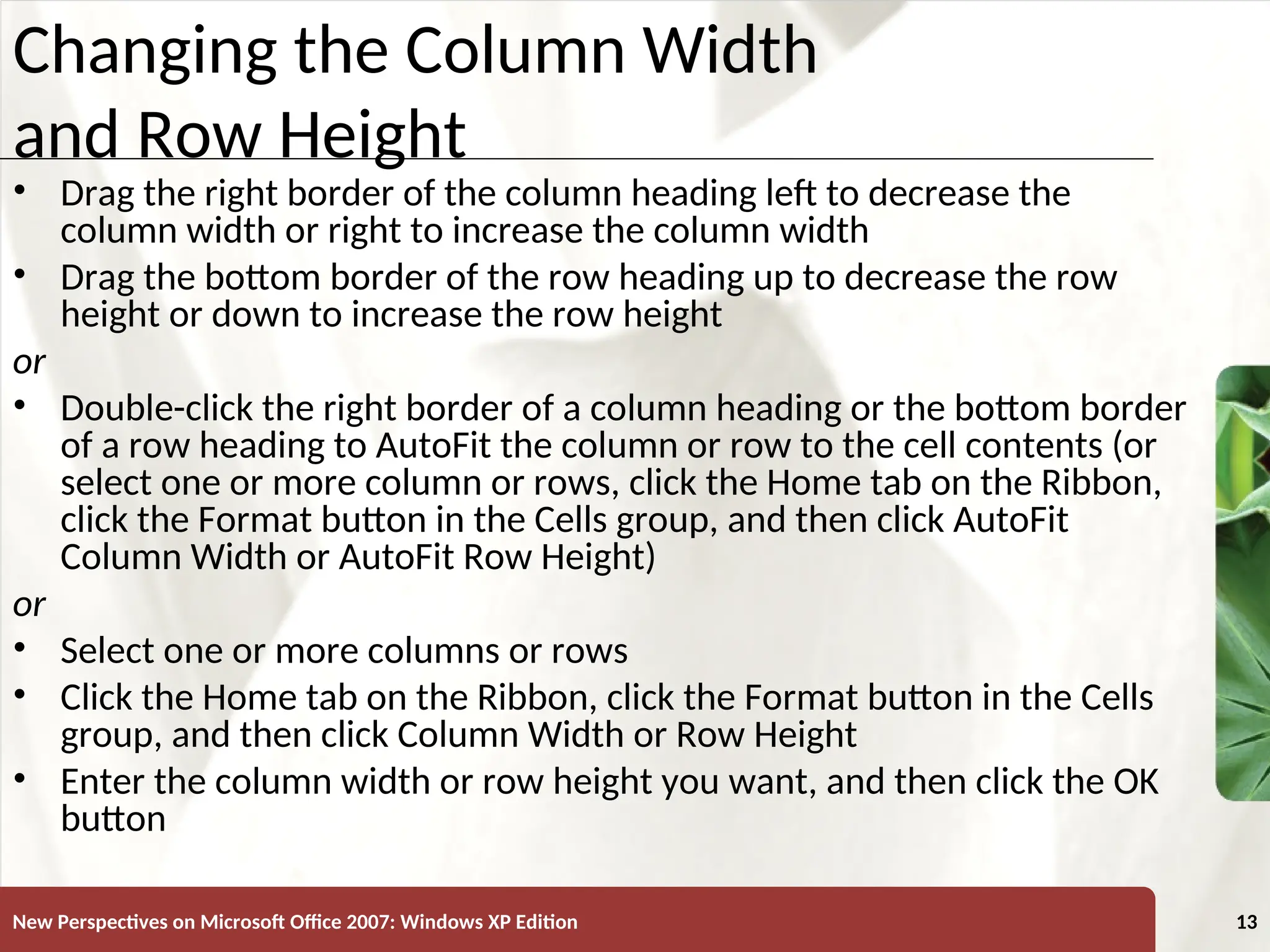 XP
New Perspectives on Microsoft Office 2007: Windows XP Edition 13
Changing the Column Width
and Row Height
• Drag the right border of the column heading left to decrease the
column width or right to increase the column width
• Drag the bottom border of the row heading up to decrease the row
height or down to increase the row height
or
• Double-click the right border of a column heading or the bottom border
of a row heading to AutoFit the column or row to the cell contents (or
select one or more column or rows, click the Home tab on the Ribbon,
click the Format button in the Cells group, and then click AutoFit
Column Width or AutoFit Row Height)
or
• Select one or more columns or rows
• Click the Home tab on the Ribbon, click the Format button in the Cells
group, and then click Column Width or Row Height
• Enter the column width or row height you want, and then click the OK
button
 