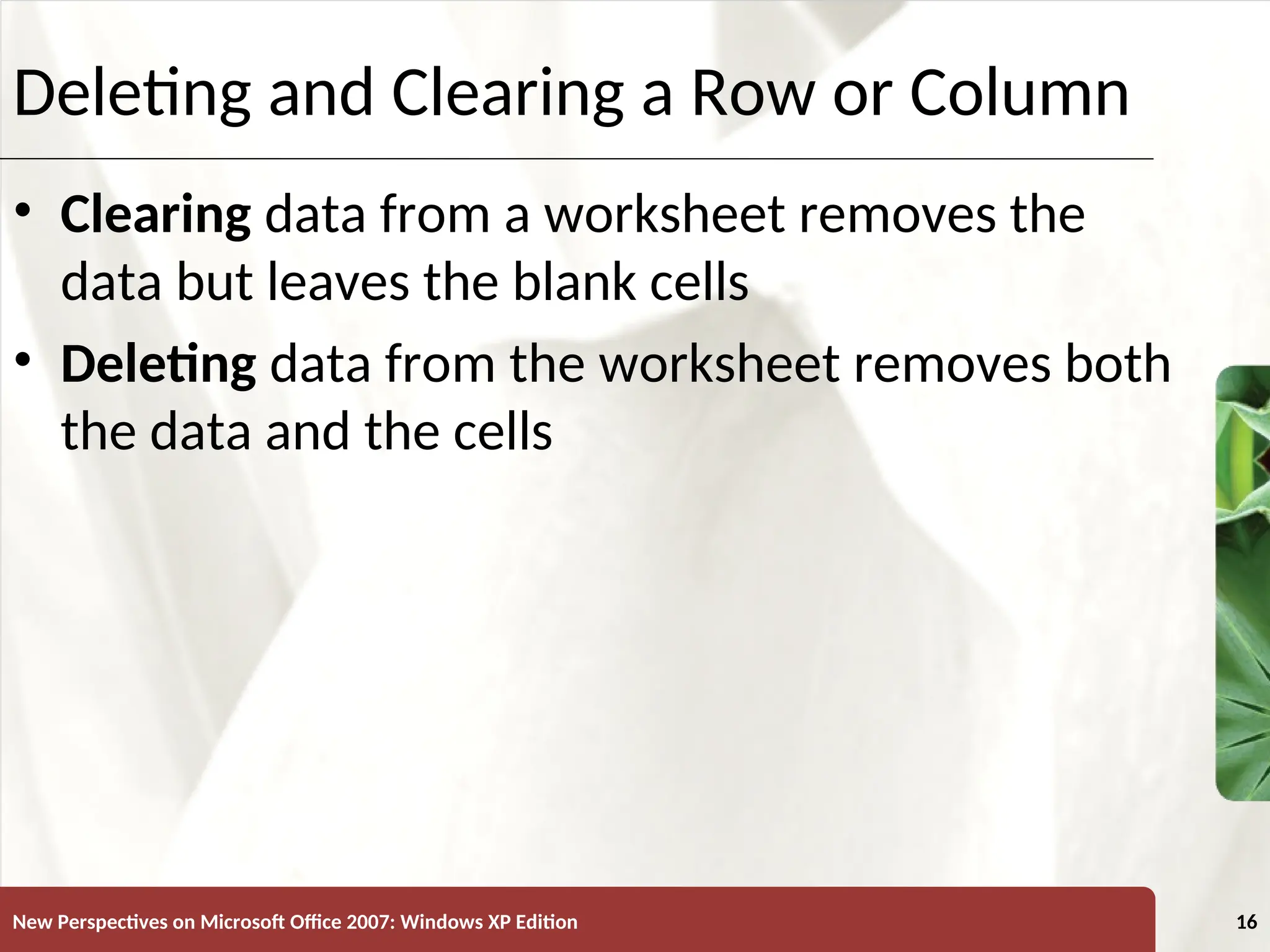 XP
New Perspectives on Microsoft Office 2007: Windows XP Edition 16
Deleting and Clearing a Row or Column
• Clearing data from a worksheet removes the
data but leaves the blank cells
• Deleting data from the worksheet removes both
the data and the cells
 