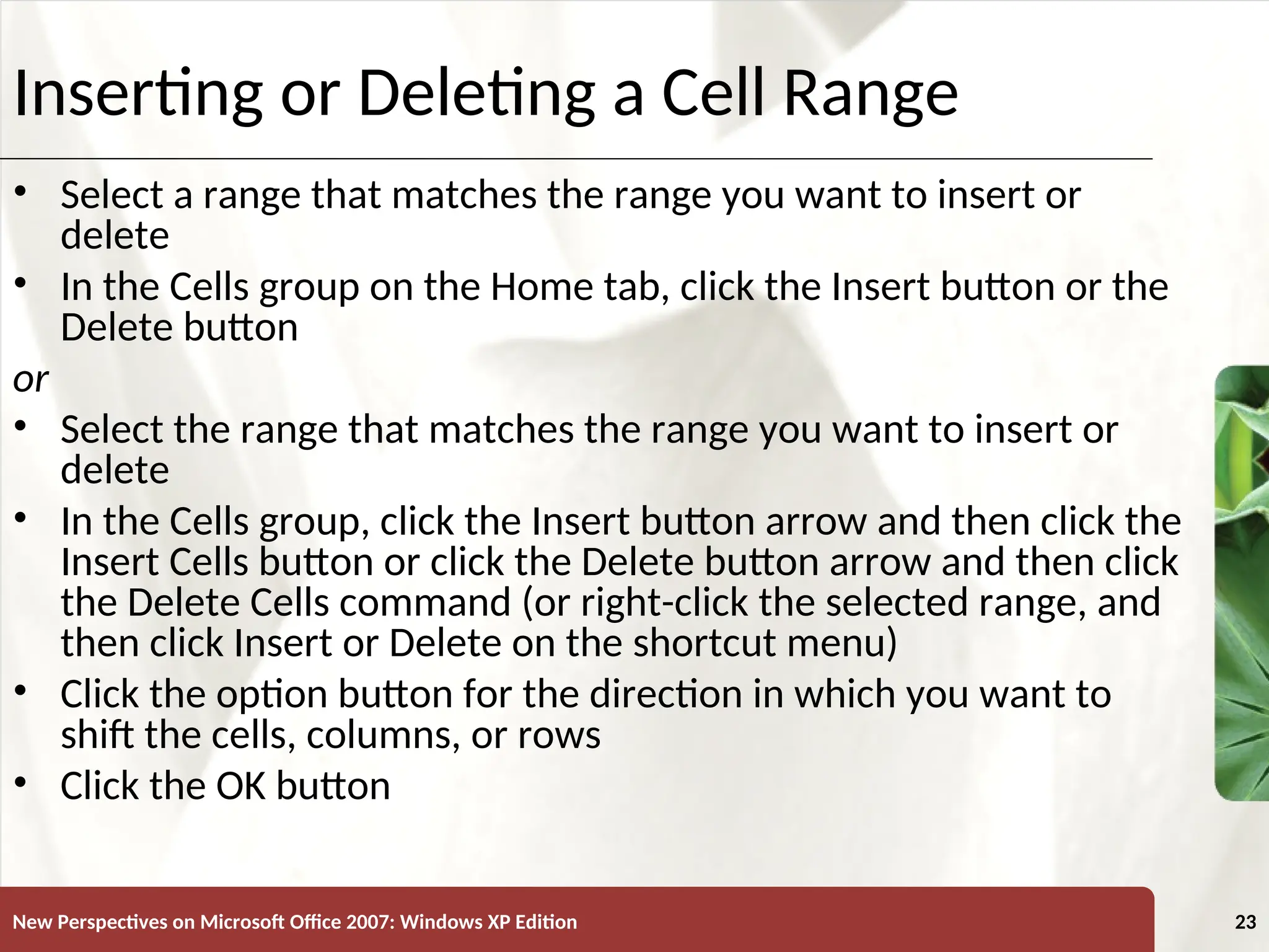 XP
New Perspectives on Microsoft Office 2007: Windows XP Edition 23
Inserting or Deleting a Cell Range
• Select a range that matches the range you want to insert or
delete
• In the Cells group on the Home tab, click the Insert button or the
Delete button
or
• Select the range that matches the range you want to insert or
delete
• In the Cells group, click the Insert button arrow and then click the
Insert Cells button or click the Delete button arrow and then click
the Delete Cells command (or right-click the selected range, and
then click Insert or Delete on the shortcut menu)
• Click the option button for the direction in which you want to
shift the cells, columns, or rows
• Click the OK button
 
