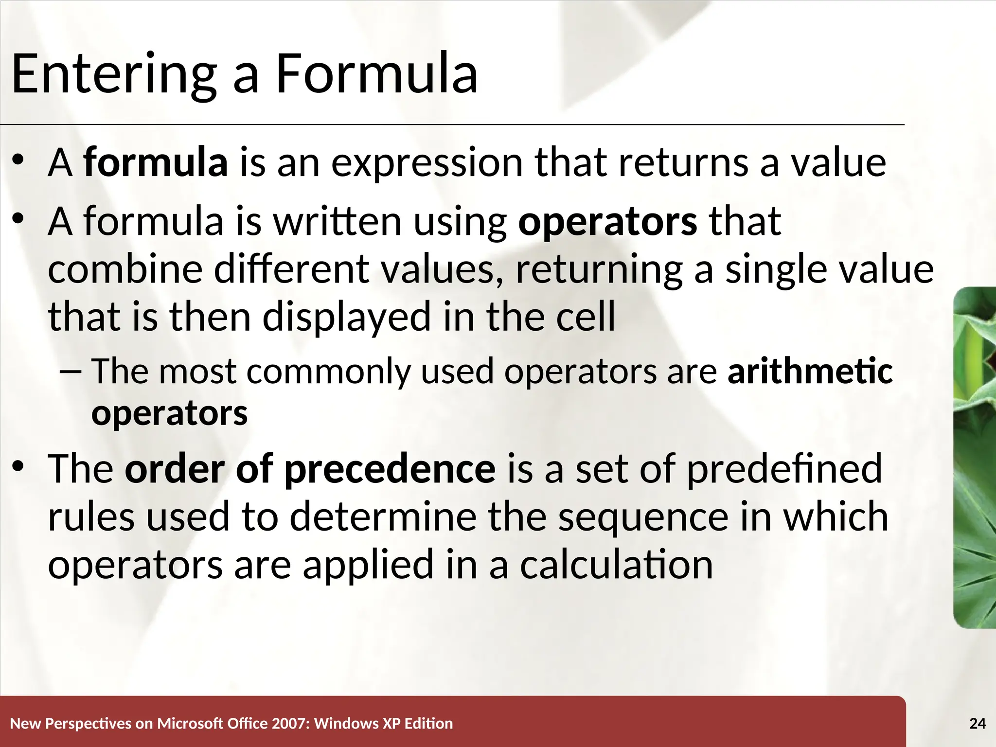XP
New Perspectives on Microsoft Office 2007: Windows XP Edition 24
Entering a Formula
• A formula is an expression that returns a value
• A formula is written using operators that
combine different values, returning a single value
that is then displayed in the cell
– The most commonly used operators are arithmetic
operators
• The order of precedence is a set of predefined
rules used to determine the sequence in which
operators are applied in a calculation
 