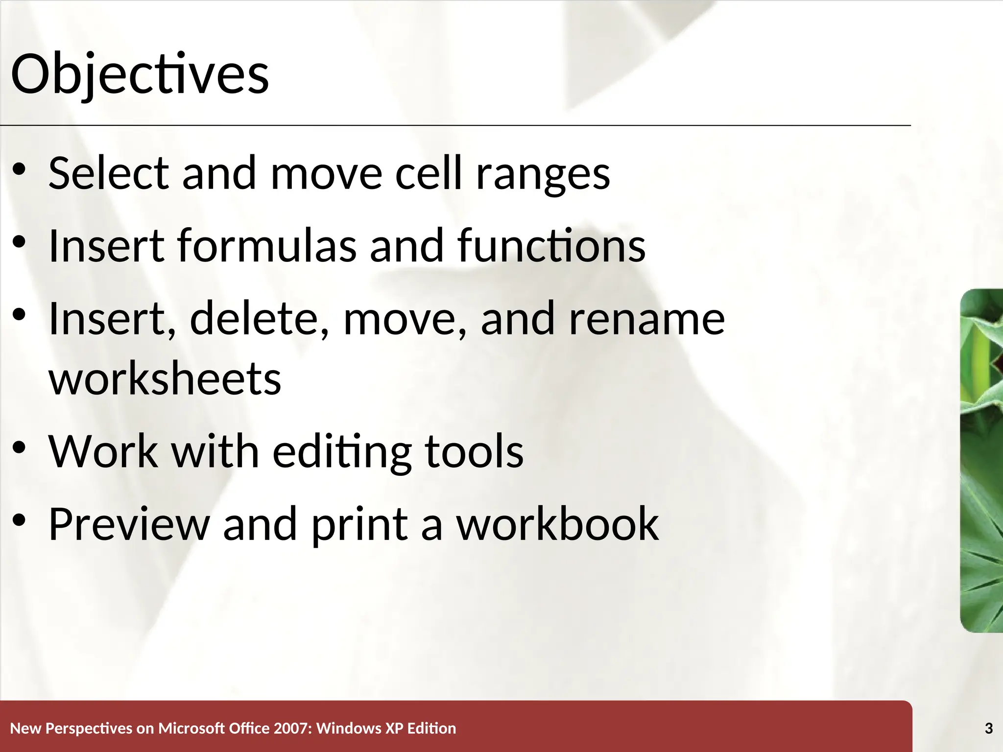 XP
New Perspectives on Microsoft Office 2007: Windows XP Edition 3
Objectives
• Select and move cell ranges
• Insert formulas and functions
• Insert, delete, move, and rename
worksheets
• Work with editing tools
• Preview and print a workbook
 