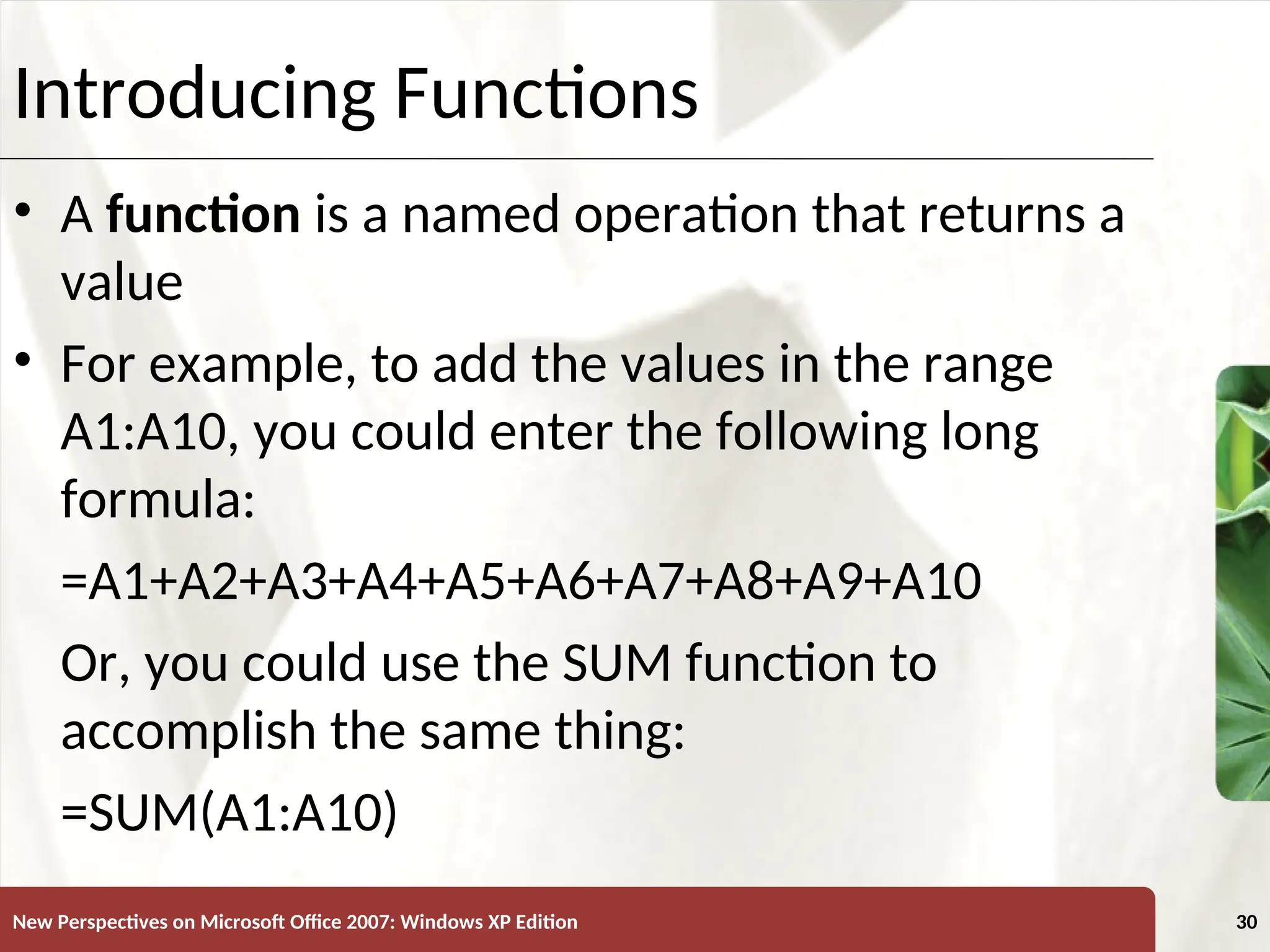 XP
New Perspectives on Microsoft Office 2007: Windows XP Edition 30
Introducing Functions
• A function is a named operation that returns a
value
• For example, to add the values in the range
A1:A10, you could enter the following long
formula:
=A1+A2+A3+A4+A5+A6+A7+A8+A9+A10
Or, you could use the SUM function to
accomplish the same thing:
=SUM(A1:A10)
 