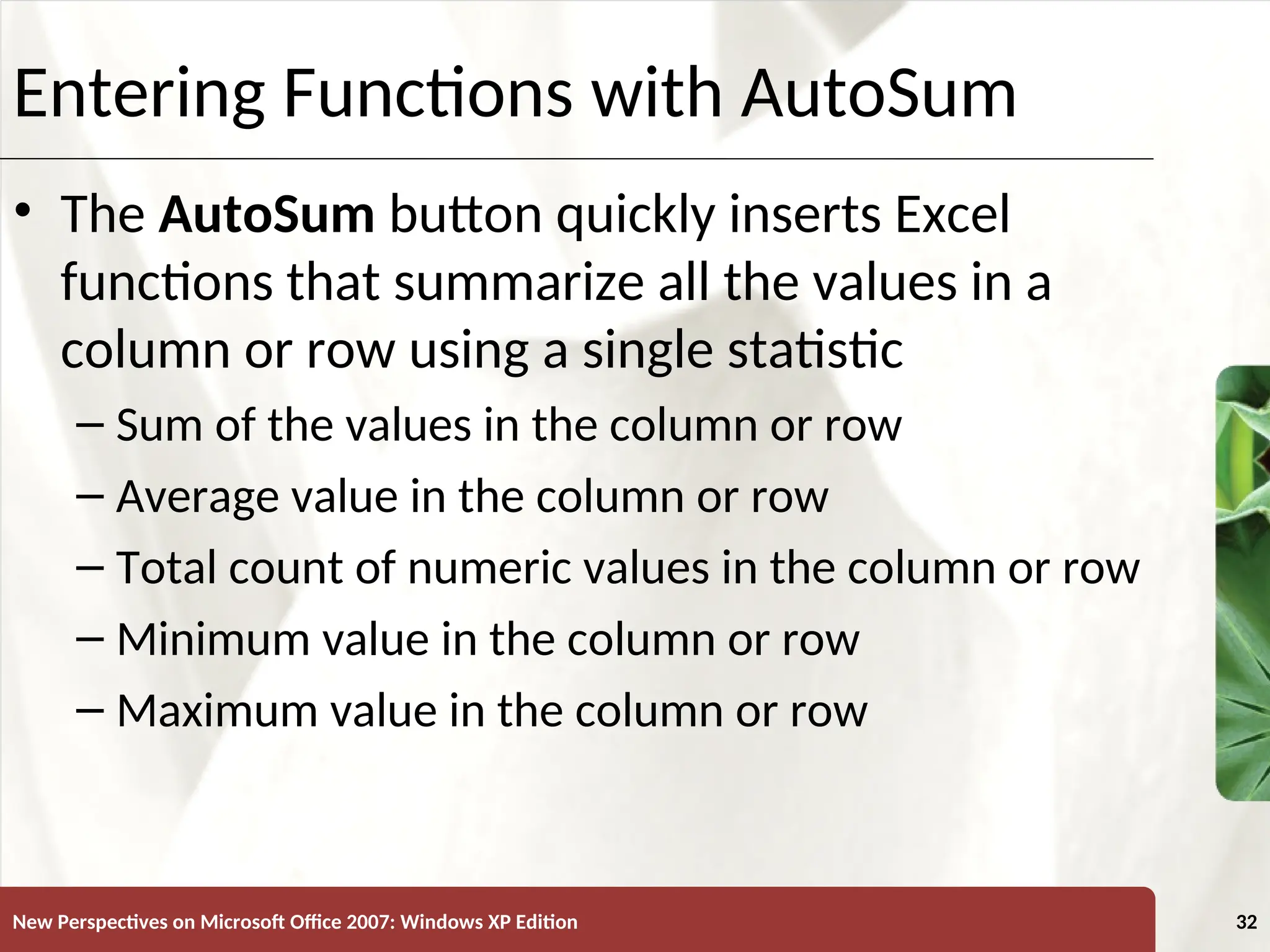 XP
New Perspectives on Microsoft Office 2007: Windows XP Edition 32
Entering Functions with AutoSum
• The AutoSum button quickly inserts Excel
functions that summarize all the values in a
column or row using a single statistic
– Sum of the values in the column or row
– Average value in the column or row
– Total count of numeric values in the column or row
– Minimum value in the column or row
– Maximum value in the column or row
 