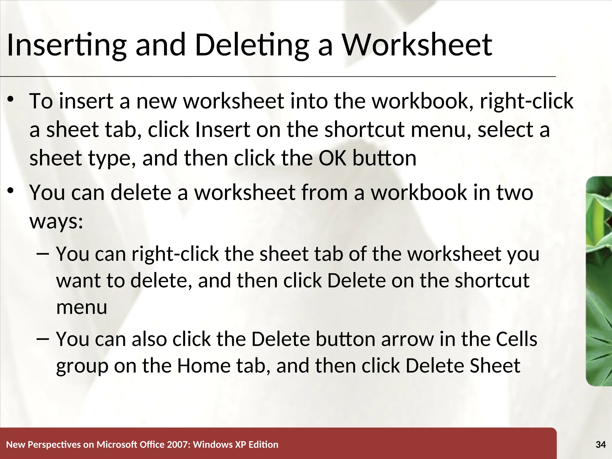 XP
New Perspectives on Microsoft Office 2007: Windows XP Edition 34
Inserting and Deleting a Worksheet
• To insert a new worksheet into the workbook, right-click
a sheet tab, click Insert on the shortcut menu, select a
sheet type, and then click the OK button
• You can delete a worksheet from a workbook in two
ways:
– You can right-click the sheet tab of the worksheet you
want to delete, and then click Delete on the shortcut
menu
– You can also click the Delete button arrow in the Cells
group on the Home tab, and then click Delete Sheet
 