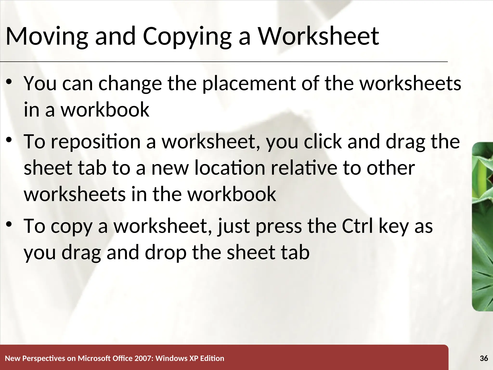 XP
New Perspectives on Microsoft Office 2007: Windows XP Edition 36
Moving and Copying a Worksheet
• You can change the placement of the worksheets
in a workbook
• To reposition a worksheet, you click and drag the
sheet tab to a new location relative to other
worksheets in the workbook
• To copy a worksheet, just press the Ctrl key as
you drag and drop the sheet tab
 