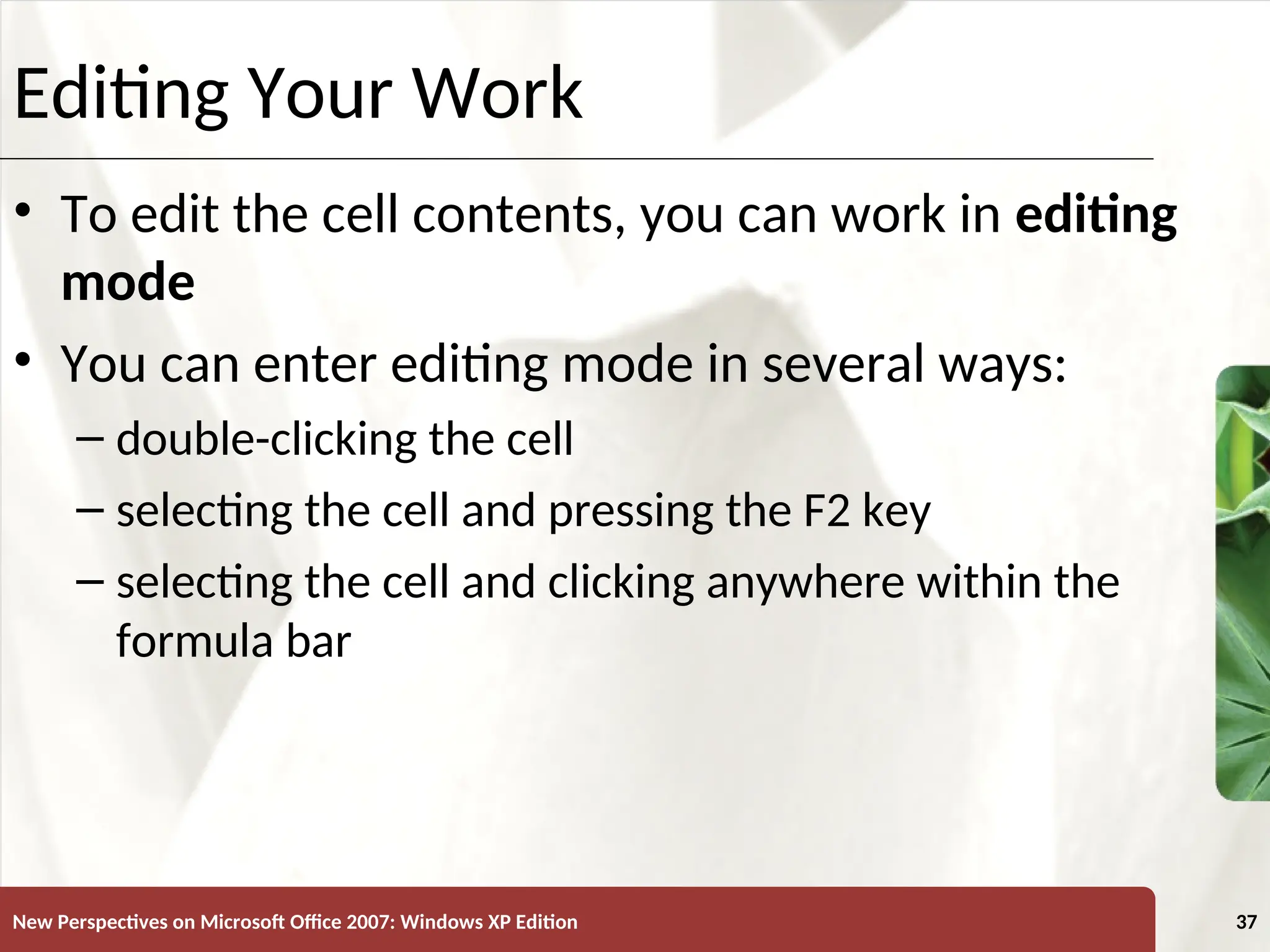 XP
New Perspectives on Microsoft Office 2007: Windows XP Edition 37
Editing Your Work
• To edit the cell contents, you can work in editing
mode
• You can enter editing mode in several ways:
– double-clicking the cell
– selecting the cell and pressing the F2 key
– selecting the cell and clicking anywhere within the
formula bar
 
