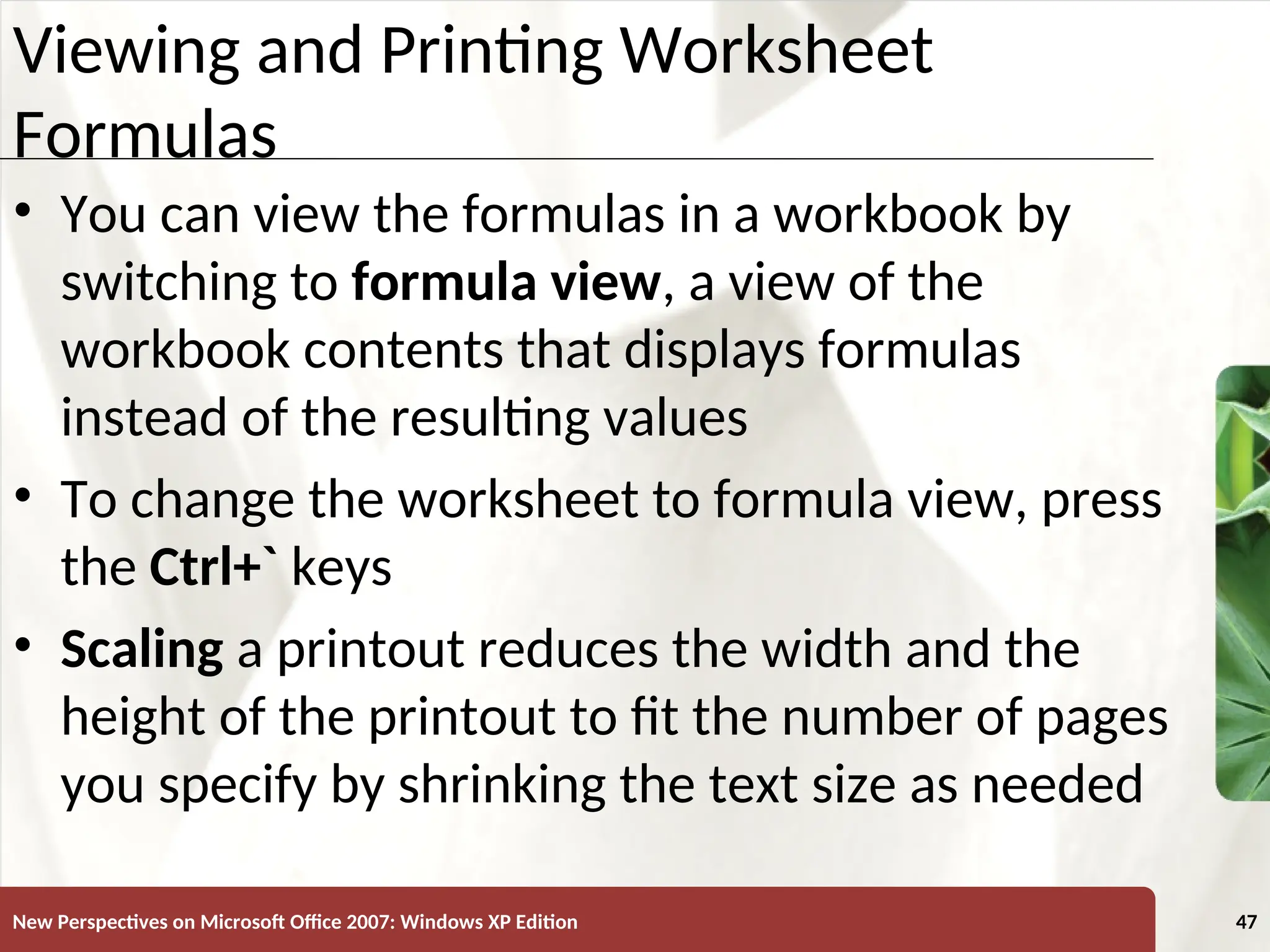 XP
New Perspectives on Microsoft Office 2007: Windows XP Edition 47
Viewing and Printing Worksheet
Formulas
• You can view the formulas in a workbook by
switching to formula view, a view of the
workbook contents that displays formulas
instead of the resulting values
• To change the worksheet to formula view, press
the Ctrl+` keys
• Scaling a printout reduces the width and the
height of the printout to fit the number of pages
you specify by shrinking the text size as needed
 