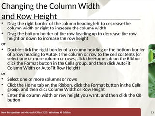 XP
New Perspectives on Microsoft Office 2007: Windows XP Edition 13
Changing the Column Width
and Row Height
• Drag the right border of the column heading left to decrease the
column width or right to increase the column width
• Drag the bottom border of the row heading up to decrease the row
height or down to increase the row height
or
• Double-click the right border of a column heading or the bottom border
of a row heading to AutoFit the column or row to the cell contents (or
select one or more column or rows, click the Home tab on the Ribbon,
click the Format button in the Cells group, and then click AutoFit
Column Width or AutoFit Row Height)
or
• Select one or more columns or rows
• Click the Home tab on the Ribbon, click the Format button in the Cells
group, and then click Column Width or Row Height
• Enter the column width or row height you want, and then click the OK
button
 