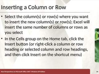 XP
New Perspectives on Microsoft Office 2007: Windows XP Edition 14
Inserting a Column or Row
• Select the column(s) or row(s) where you want
to insert the new column(s) or row(s); Excel will
insert the same number of columns or rows as
you select
• In the Cells group on the Home tab, click the
Insert button (or right-click a column or row
heading or selected column and row headings,
and then click Insert on the shortcut menu)
 