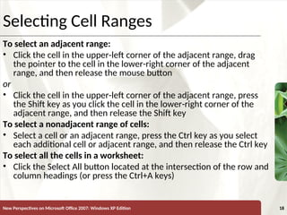 XP
New Perspectives on Microsoft Office 2007: Windows XP Edition 18
Selecting Cell Ranges
To select an adjacent range:
• Click the cell in the upper-left corner of the adjacent range, drag
the pointer to the cell in the lower-right corner of the adjacent
range, and then release the mouse button
or
• Click the cell in the upper-left corner of the adjacent range, press
the Shift key as you click the cell in the lower-right corner of the
adjacent range, and then release the Shift key
To select a nonadjacent range of cells:
• Select a cell or an adjacent range, press the Ctrl key as you select
each additional cell or adjacent range, and then release the Ctrl key
To select all the cells in a worksheet:
• Click the Select All button located at the intersection of the row and
column headings (or press the Ctrl+A keys)
 