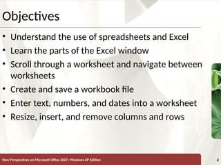 XP
New Perspectives on Microsoft Office 2007: Windows XP Edition 2
Objectives
• Understand the use of spreadsheets and Excel
• Learn the parts of the Excel window
• Scroll through a worksheet and navigate between
worksheets
• Create and save a workbook file
• Enter text, numbers, and dates into a worksheet
• Resize, insert, and remove columns and rows
 