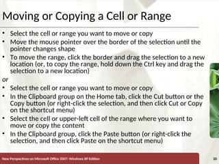 XP
New Perspectives on Microsoft Office 2007: Windows XP Edition 20
Moving or Copying a Cell or Range
• Select the cell or range you want to move or copy
• Move the mouse pointer over the border of the selection until the
pointer changes shape
• To move the range, click the border and drag the selection to a new
location (or, to copy the range, hold down the Ctrl key and drag the
selection to a new location)
or
• Select the cell or range you want to move or copy
• In the Clipboard group on the Home tab, click the Cut button or the
Copy button (or right-click the selection, and then click Cut or Copy
on the shortcut menu)
• Select the cell or upper-left cell of the range where you want to
move or copy the content
• In the Clipboard group, click the Paste button (or right-click the
selection, and then click Paste on the shortcut menu)
 