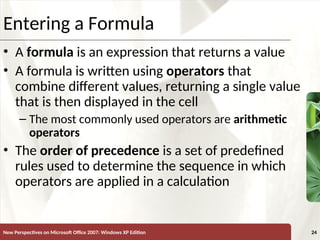 XP
New Perspectives on Microsoft Office 2007: Windows XP Edition 24
Entering a Formula
• A formula is an expression that returns a value
• A formula is written using operators that
combine different values, returning a single value
that is then displayed in the cell
– The most commonly used operators are arithmetic
operators
• The order of precedence is a set of predefined
rules used to determine the sequence in which
operators are applied in a calculation
 