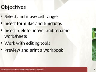 XP
New Perspectives on Microsoft Office 2007: Windows XP Edition 3
Objectives
• Select and move cell ranges
• Insert formulas and functions
• Insert, delete, move, and rename
worksheets
• Work with editing tools
• Preview and print a workbook
 