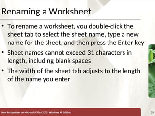 XP
New Perspectives on Microsoft Office 2007: Windows XP Edition 35
Renaming a Worksheet
• To rename a worksheet, you double-click the
sheet tab to select the sheet name, type a new
name for the sheet, and then press the Enter key
• Sheet names cannot exceed 31 characters in
length, including blank spaces
• The width of the sheet tab adjusts to the length
of the name you enter
 