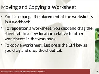 XP
New Perspectives on Microsoft Office 2007: Windows XP Edition 36
Moving and Copying a Worksheet
• You can change the placement of the worksheets
in a workbook
• To reposition a worksheet, you click and drag the
sheet tab to a new location relative to other
worksheets in the workbook
• To copy a worksheet, just press the Ctrl key as
you drag and drop the sheet tab
 