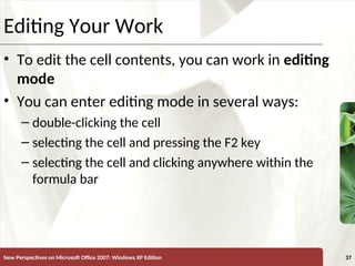 XP
New Perspectives on Microsoft Office 2007: Windows XP Edition 37
Editing Your Work
• To edit the cell contents, you can work in editing
mode
• You can enter editing mode in several ways:
– double-clicking the cell
– selecting the cell and pressing the F2 key
– selecting the cell and clicking anywhere within the
formula bar
 