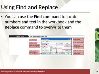 XP
New Perspectives on Microsoft Office 2007: Windows XP Edition 39
Using Find and Replace
• You can use the Find command to locate
numbers and text in the workbook and the
Replace command to overwrite them
 