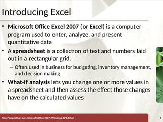 XP
New Perspectives on Microsoft Office 2007: Windows XP Edition 4
Introducing Excel
• Microsoft Office Excel 2007 (or Excel) is a computer
program used to enter, analyze, and present
quantitative data
• A spreadsheet is a collection of text and numbers laid
out in a rectangular grid.
– Often used in business for budgeting, inventory management,
and decision making
• What-if analysis lets you change one or more values in
a spreadsheet and then assess the effect those changes
have on the calculated values
 