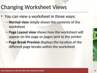 XP
New Perspectives on Microsoft Office 2007: Windows XP Edition 41
Changing Worksheet Views
• You can view a worksheet in three ways:
– Normal view simply shows the contents of the
worksheet
– Page Layout view shows how the worksheet will
appear on the page or pages sent to the printer
– Page Break Preview displays the location of the
different page breaks within the worksheet
 