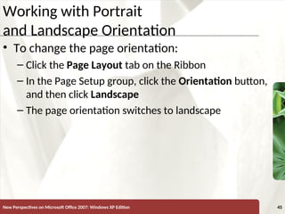 XP
New Perspectives on Microsoft Office 2007: Windows XP Edition 45
Working with Portrait
and Landscape Orientation
• To change the page orientation:
– Click the Page Layout tab on the Ribbon
– In the Page Setup group, click the Orientation button,
and then click Landscape
– The page orientation switches to landscape
 