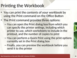 XP
New Perspectives on Microsoft Office 2007: Windows XP Edition 46
Printing the Workbook
• You can print the contents of your workbook by
using the Print command on the Office Button
• The Print command provides three options:
– You can open the Print dialog box from which you
can specify the printer settings, including which
printer to use, which worksheets to include in the
printout, and the number of copies to print
– You can perform a Quick Print using the print options
currently set in the Print dialog box
– Finally, you can preview the workbook before you
send it to the printer
 