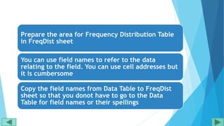 Prepare the area for Frequency Distribution Table
in FreqDist sheet
You can use field names to refer to the data
relating to the field. You can use cell addresses but
it is cumbersome
Copy the field names from Data Table to FreqDist
sheet so that you donot have to go to the Data
Table for field names or their spellings
 