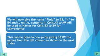 We will now give the name “Field” to B3, “n” to
B4 and so on I.e. contents in Cells A3 to A9 will
be used as Names for Cells B3 to B9 for
convenience
This can be done in one go by giving B3:B9 the
names from the left column as shown in the next
slides
 