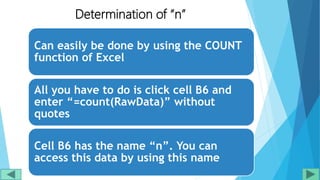 Determination of “n”
Can easily be done by using the COUNT
function of Excel
All you have to do is click cell B6 and
enter “=count(RawData)” without
quotes
Cell B6 has the name “n”. You can
access this data by using this name
 