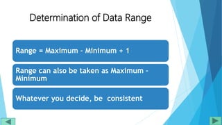 Determination of Data Range
Range = Maximum – Minimum + 1
Range can also be taken as Maximum –
Minimum
Whatever you decide, be consistent
 