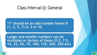 Class Interval (i): General
“i” should be an odd number below 8
(1, 3, 5, 7) or 2 or 10.
Larger and smaller numbers can be
multiples or factors of these (2.5, 7.5,
15, 25, 50, 75, 100, 125, 200, 250 etc)
 
